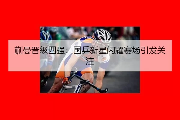 蒯曼晋级四强：国乒新星闪耀赛场引发关注